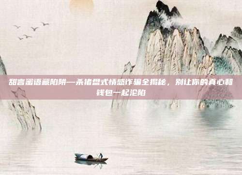 甜言蜜语藏陷阱—杀猪盘式情感诈骗全揭秘,别让你的真心和钱包一起沦陷