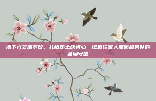 褪下戎装志不改,扎根热土映初心—记退役军人志愿服务队的基层守望