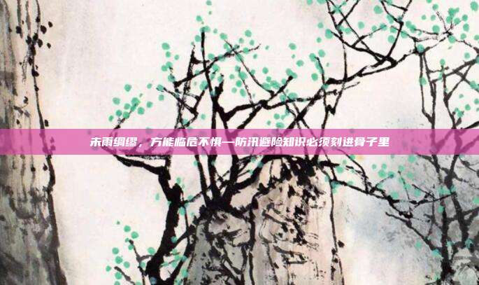 未雨绸缪,方能临危不惧—防汛避险知识必须刻进骨子里