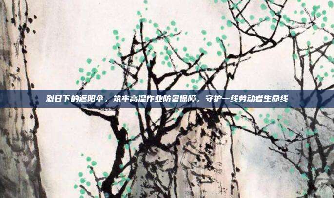 烈日下的遮阳伞,筑牢高温作业防暑保障,守护一线劳动者生命线