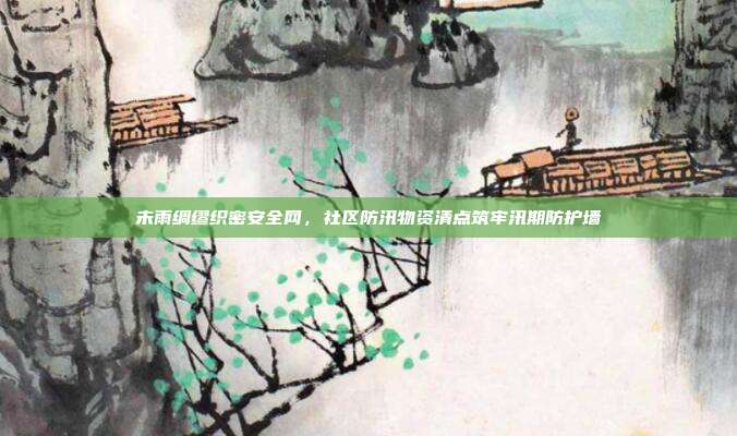 未雨绸缪织密安全网,社区防汛物资清点筑牢汛期防护墙
