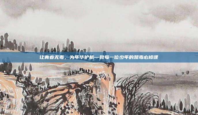 让青春无毒,为年华护航—致每一位少年的禁毒必修课