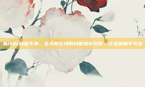易代dy自助下单，全天候在线的抖音增长引擎，让流量触手可及