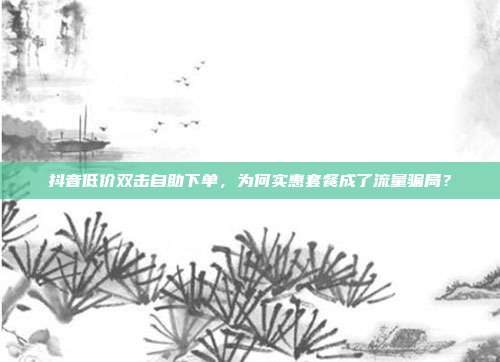 抖音低价双击自助下单,为何实惠套餐成了流量骗局?