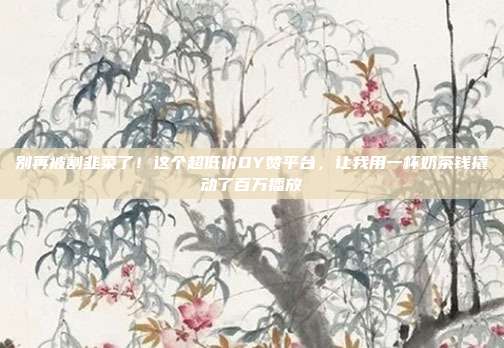 别再被割韭菜了!这个超低价DY赞平台,让我用一杯奶茶钱撬动了百万播放