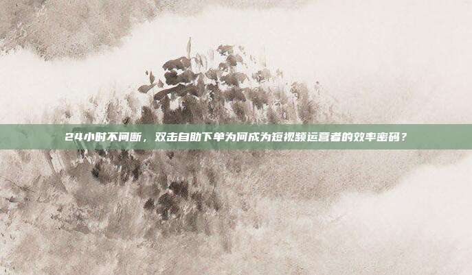 24小时不间断，双击自助下单为何成为短视频运营者的效率密码？