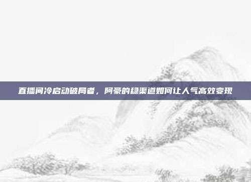直播间冷启动破局者,阿豪的稳渠道如何让人气高效变现