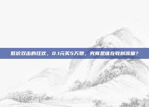 低价双击的狂欢，0.1元买5万赞，究竟是谁在收割流量？