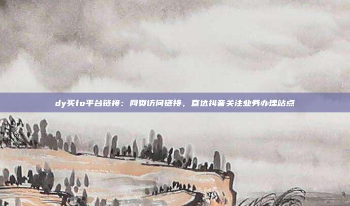 dy买fo平台链接:网页访问链接,直达抖音关注业务办理站点