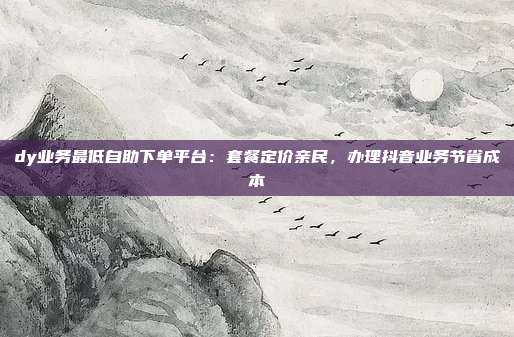 dy业务最低自助下单平台：套餐定价亲民，办理抖音业务节省成本