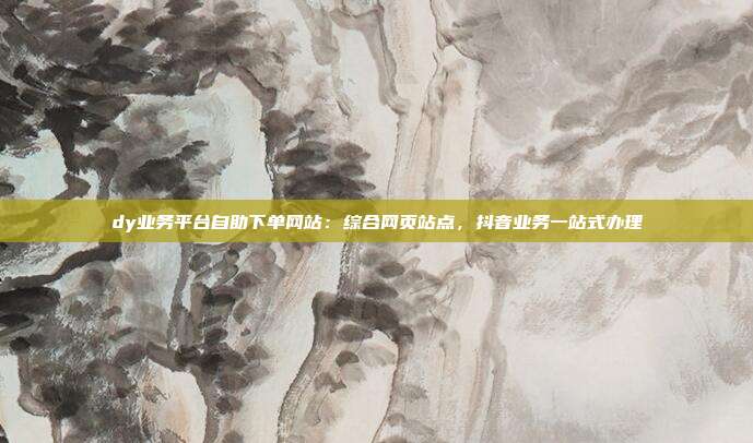 dy业务平台自助下单网站：综合网页站点，抖音业务一站式办理
