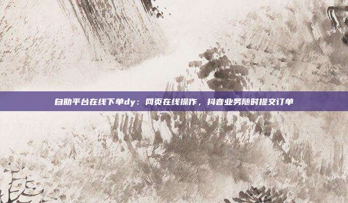 自助平台在线下单dy：网页在线操作，抖音业务随时提交订单