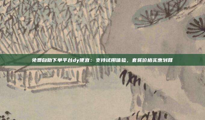 免费自助下单平台dy便宜:支持试用体验,套餐价格实惠划算