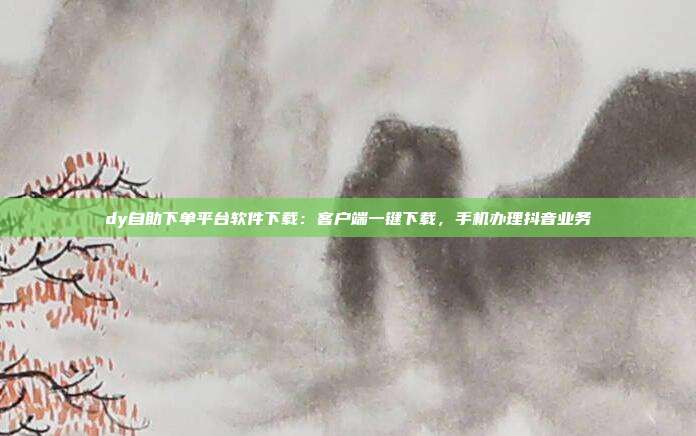 dy自助下单平台软件下载:客户端一键下载,手机办理抖音业务