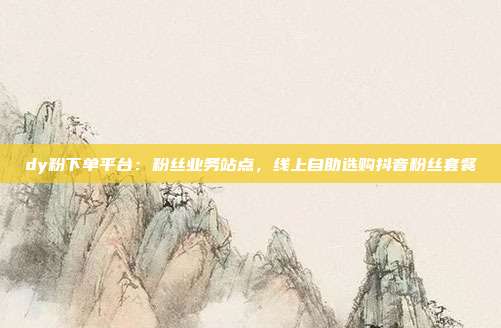 dy粉下单平台:粉丝业务站点,线上自助选购抖音粉丝套餐
