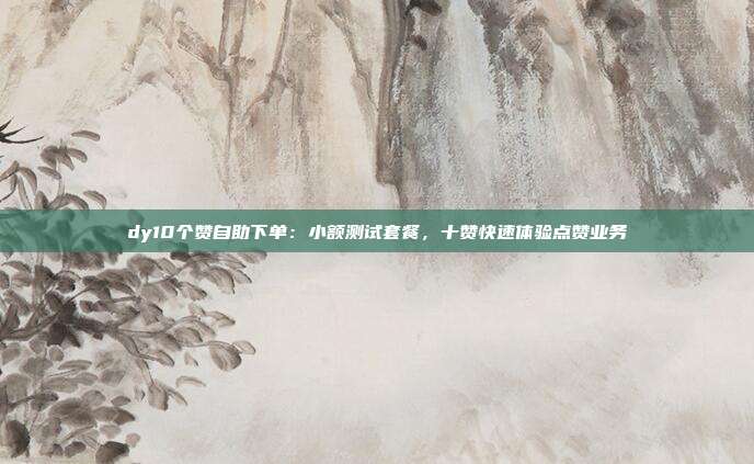 dy10个赞自助下单：小额测试套餐，十赞快速体验点赞业务