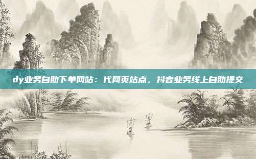 dy业务自助下单网站：代网页站点，抖音业务线上自助提交