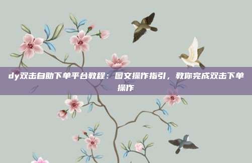 dy双击自助下单平台教程：图文操作指引，教你完成双击下单操作