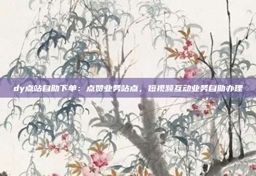 dy点站自助下单:点赞业务站点,短视频互动业务自助办理