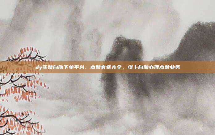 dy买赞自助下单平台：点赞套餐齐全，线上自助办理点赞业务