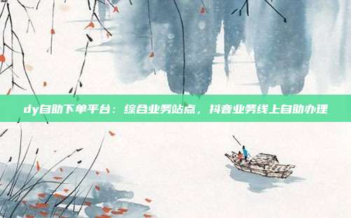 dy自助下单平台:综合业务站点,抖音业务线上自助办理