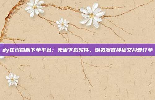 dy在线自助下单平台:无需下载软件,浏览器直接提交抖音订单