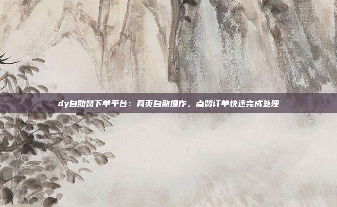 dy自助赞下单平台:网页自助操作,点赞订单快速完成处理