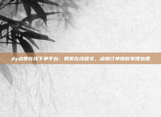 dy点赞在线下单平台:网页在线提交,点赞订单随时受理处理