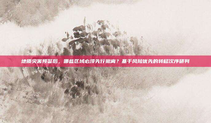 地质灾害预警后，哪些区域必须先行撤离？基于风险优先的转移次序研判