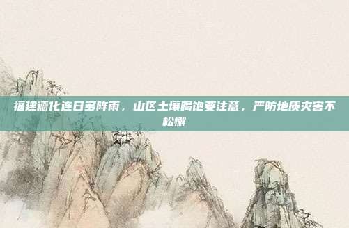 福建德化连日多阵雨,山区土壤喝饱要注意,严防地质灾害不松懈