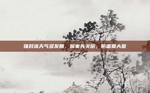 强对流天气多发期,居家先关窗,防雷莫大意