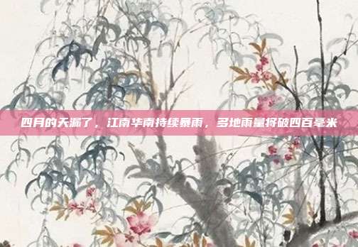 四月的天漏了,江南华南持续暴雨,多地雨量将破四百毫米