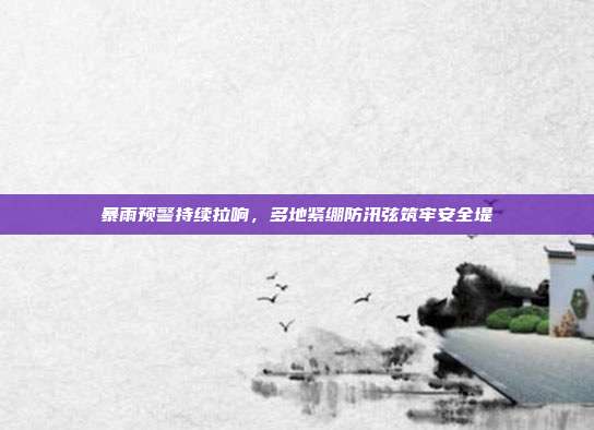 暴雨预警持续拉响,多地紧绷防汛弦筑牢安全堤