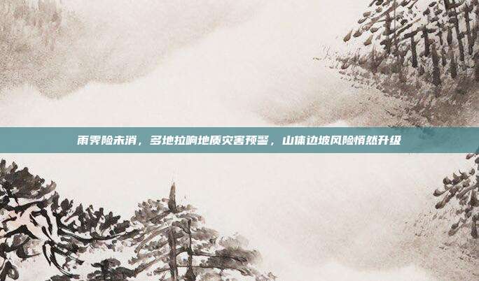 雨霁险未消,多地拉响地质灾害预警,山体边坡风险悄然升级