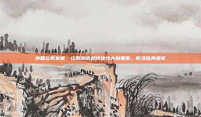 外围云系发威,江西湖南迎持续性大到暴雨,防汛弦再绷紧