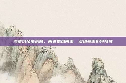 沙德尔余威未减,西进携风带雨,多地暴雨仍将持续