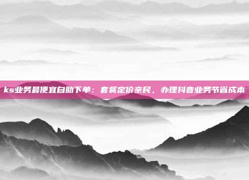 ks业务最便宜自助下单：套餐定价亲民，办理抖音业务节省成本