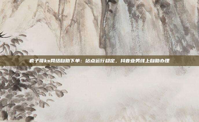 疯子哥ks网络自助下单：站点运行稳定，抖音业务线上自助办理