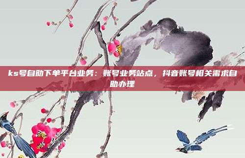 ks号自助下单平台业务：账号业务站点，抖音账号相关需求自助办理