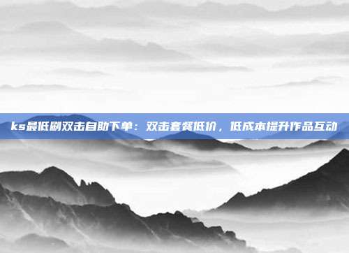ks最低刷双击自助下单：双击套餐低价，低成本提升作品互动