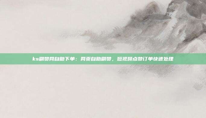 ks刷赞网自助下单：网页自助刷赞，短视频点赞订单快速处理