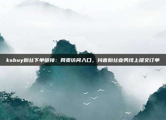 ksbuy粉丝下单链接:网页访问入口,抖音粉丝业务线上提交订单