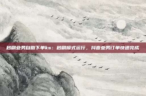 秒刷业务自助下单ks:秒刷模式运行,抖音业务订单快速完成