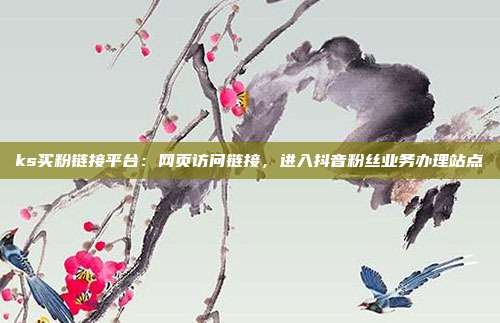 ks买粉链接平台:网页访问链接,进入抖音粉丝业务办理站点