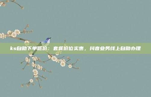 ks自助下单低价：套餐价位实惠，抖音业务线上自助办理