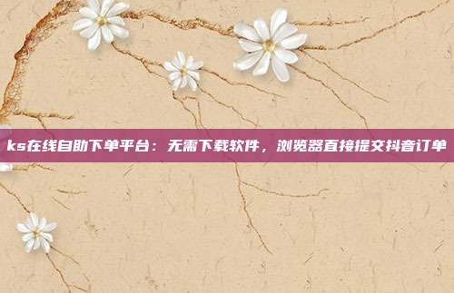 ks在线自助下单平台：无需下载软件，浏览器直接提交抖音订单