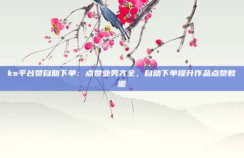 ks平台赞自助下单:点赞业务齐全,自助下单提升作品点赞数据