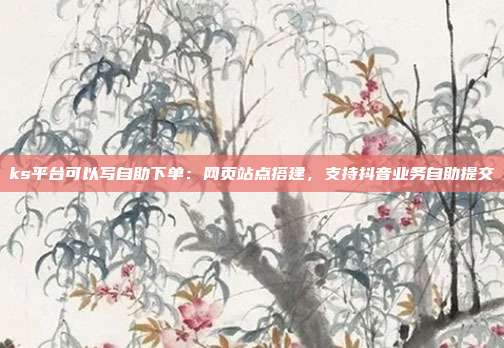 ks平台可以写自助下单：网页站点搭建，支持抖音业务自助提交