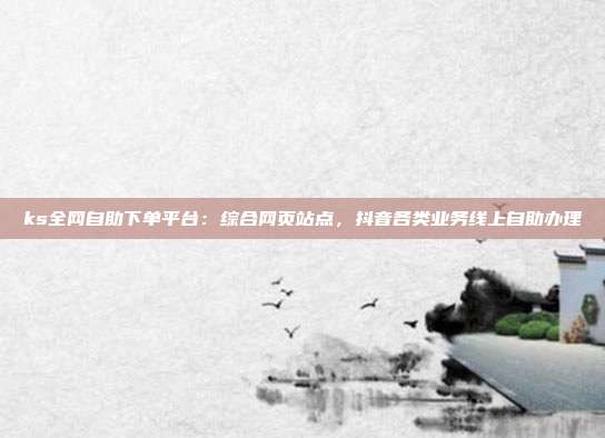 ks全网自助下单平台：综合网页站点，抖音各类业务线上自助办理