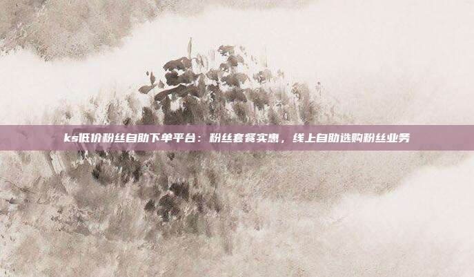 ks低价粉丝自助下单平台：粉丝套餐实惠，线上自助选购粉丝业务